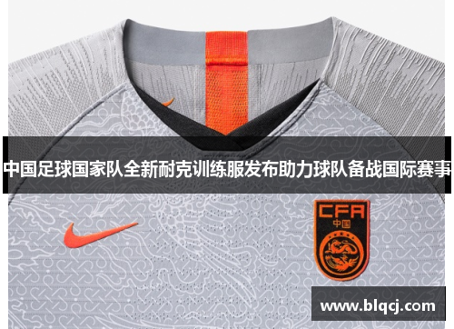中国足球国家队全新耐克训练服发布助力球队备战国际赛事