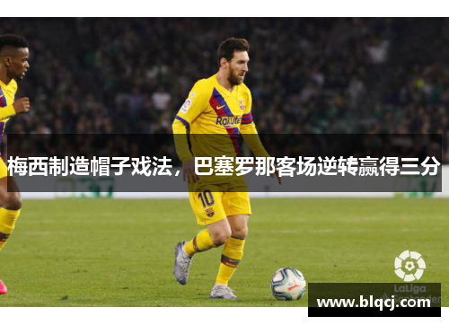 梅西制造帽子戏法，巴塞罗那客场逆转赢得三分